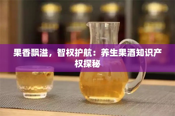 果香飘溢,智权护航:养生果酒知识产权探秘