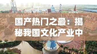 国产热门之最：揭秘我国文化产业中的璀璨明珠