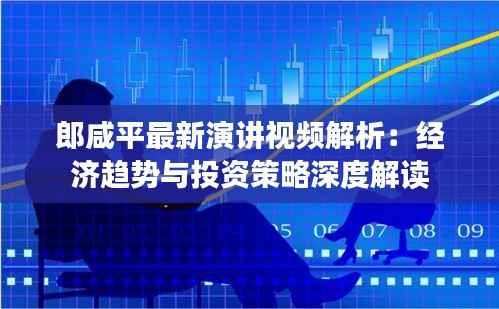 郎咸平最新演讲视频解析：经济趋势与投资策略深度解读