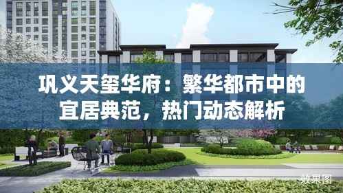 巩义天玺华府：繁华都市中的宜居典范，热门动态解析