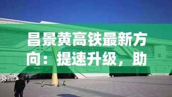 昌景黄高铁最新方向:提速升级,助力区域经济腾飞