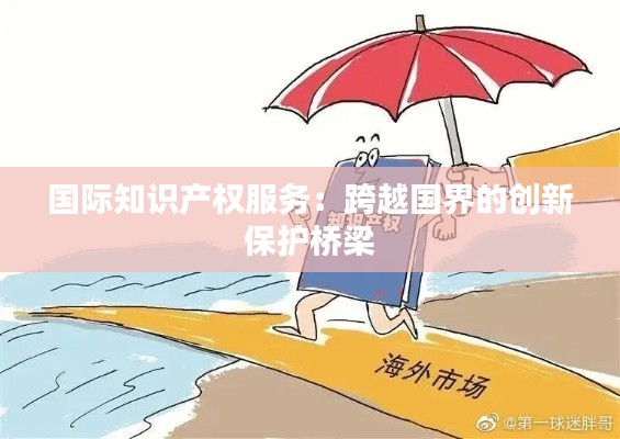 国际知识产权服务:跨越国界的创新保护桥梁