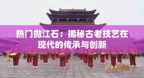 热门抛江石：揭秘古老技艺在现代的传承与创新