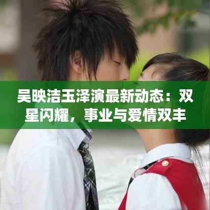 吴映洁玉泽演最新动态：双星闪耀，事业与爱情双丰收