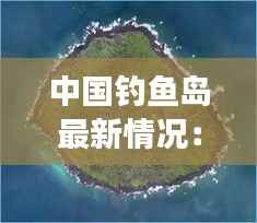 中国钓鱼岛最新情况：历史与现实交织的海洋争端