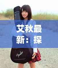 艾秋最新：探索音乐才女艾秋的全新音乐旅程