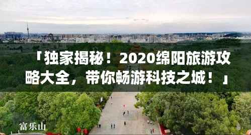 「独家揭秘！2020绵阳旅游攻略大全，带你畅游科技之城！」