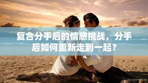 复合分手后的情感挑战，分手后如何重新走到一起？
