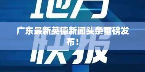 广东最新英德新闻头条重磅发布！