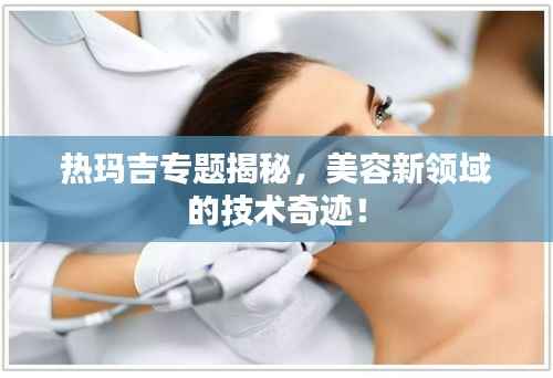 热玛吉专题揭秘，美容新领域的技术奇迹！