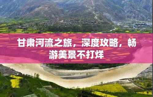 甘肃河流之旅，深度攻略，畅游美景不打烊