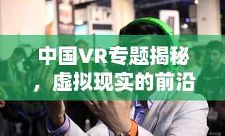 中国VR专题揭秘，虚拟现实的前沿探索与应用实践