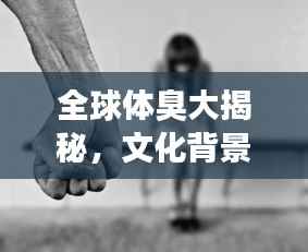 全球体臭大揭秘，文化背景下的体味差异排名探究